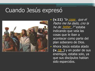Cuando Jesús expresó
• (v.11) “la _____ que el
Padre me ha dado, ¿no la
he de ______?” estaba
indicando que veía las
cosas que le iban a
acontecer como parte del
plan soberano de Dios.
• Ahora Jesús estaba atado
(v.___) y en poder de sus
enemigos, estaba solo, ya
que sus discípulos habían
sido esparcidos.
copa
beber
12
 