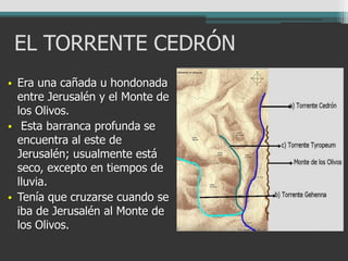 EL TORRENTE CEDRÓN
• Era una cañada u hondonada
entre Jerusalén y el Monte de
los Olivos.
• Esta barranca profunda se
encuentra al este de
Jerusalén; usualmente está
seco, excepto en tiempos de
lluvia.
• Tenía que cruzarse cuando se
iba de Jerusalén al Monte de
los Olivos.
 