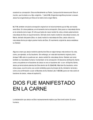 ocasionó su concepción. Dios era literalmente su Padre, "porque de tal manera amó Dios al
mundo, que ha dado a su Hijo unigénito..." (Jn.3-16). Engendrar significa procrear o causar.
Jesús fue engendrado por Dios en la matriz de la virgen María.
Is.7-14, también vincula la concepción virginal con el reconocimiento que el Hijo así nacido
seria Dios. En otras palabras, en el momento de la concepción, Dios puso su naturaleza divina
en la simiente de la mujer, El niño que había de nacer recibió Su vida y el lado paternal de la
naturaleza de Dios en aquel momento. Del lado de la madre recibió la naturaleza humana, de
María; del lado del padre (Dios, no José) recibió la naturaleza de Dios. Jesús obtuvo su
naturaleza divina por algún postrer hecho de Dios. El nacimiento virginal de Jesús establece
su Deidad.
Algunos creen que Jesús recibió la plenitud de Dios en algún tiempo más tarde en Su vida,
como, por ejemplo, en Su bautismo. Sin embargo, en vista del nacimiento virginal y de lo
de Luc 1-35, esto no puede ser así. Jesús recibió Su naturaleza divina -Deidad- así como
también su naturaleza humana -humanidad- en la concepción. El descenso del Espíritu Santo
como una paloma en el bautismo de Jesús no era un bautismo del -o con- el Espíritu Santo;
Jesús ya tenía toda la plenitud de Dios dentro de Si (Col.2-9). Más bien Su bautismo, entre
otras cosas, ocurrió como una unción simbólica para el principio de Su ministerio terrenal y
como una confirmación a Juan el Bautista de Su Deidad (Jn. 1:32-34) (para ver más sobre el
bautismo de Jesús, véase el capitulo 8).
DIOS FUE MANIFESTADO
EN LA CARNE
La declaración que Jesús es Dios necesariamente implica que Dios tomó sobre Si carne
humana.
 