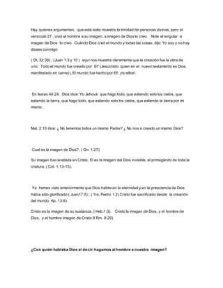 Hay quienes argumentan, que este texto muestra la trinidad de personas divinas, pero el
versículo 27 , creó al hombre a su imagen, a imagen de Dios lo creo. Note el singular a
imagen de Dios lo creo. Cuándo Dios creó el mundo y todas las cosas, dijo: Yo soy y no hay
dioses conmigo
( Dt. 32:39) ; (Juan 1:3 y 10 ) aquí nos muestra claramente que la creación fue la obra de
uno. Todo el mundo fue creado por El" (Jesucristo, quien en el nuevo testamento es Dios
manifestado en carne) ¡ El mundo fue hecho por El! ¡no ellos!.
En Isaías 44:24. Dios dice: Yo Jehová que hago todo, que extiendo solo los cielos, que
extiendo la tierra, que hago todo, que extiendo solo los cielos, que extiendo la tierra por mi
mismo.
Mal. 2:10 dice: ¿ No tenemos todos un mismo Padre? ¿ No nos a creado un mismo Dios?
Cual es la imagen de Dios?, ( Gn. 1:27)
Su imagen fue revelada en Cristo, El es la imagen del Dios invisible, el primogénito de toda la
criatura, ( Col. 1:13-15).
Ya hemos visto anteriormente que Dios habita en la eternidad y en la presciencia de Dios
había sido glorificado ( Juan17:5) ; ( 1ra. Pedro 1:2) Cristo fue sacrificado desde la creación
del mundo Ap. 13:8).
Cristo es la imagen de su sustancia. ( Heb.1:3). Cristo la imagen de Dios, y el hombre de
Dios, y el hombre imagen de Cristo 8 Rm. 8:29)
¿Con quién hablaba Dios al decir: hagamos al hombre a nuestra imagen?
 