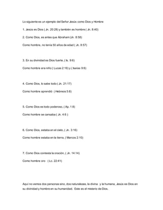 Lo siguiente es un ejemplo del Señor Jesús como Dios y Hombre
1. Jesús es Dios ( Jn. 20:28) y también es hombre ( Jn. 8:40)
2. Como Dios, es antes que Abraham (Jn. 8:58)
Como hombre, no tenía 50 años de edad ( Jn. 8:57)
3. En su divinidad es Dios fuerte, ( Is. 9:6)
Como hombre era niño ( Lucas 2:16) y ( Isaías 9:6)
4. Como Dios, lo sabe todo ( Jn. 21:17)
Como hombre aprendió ( Hebreos 5:8)
5. Como Dios es todo poderoso, ( Ap. 1:8)
Como hombre se cansaba ( Jn. 4:6 )
6. Como Dios, estaba en el cielo, ( Jn. 3:16)
Como hombre estaba en la tierra, ( Marcos 2:10)
7. Como Dios contesta la oración, ( Jn. 14:14)
Como hombre oro ( Lc. 22:41)
Aquí no vemos dos personas sino, dos naturalezas, la divina y la humana, Jesús es Dios en
su divinidad y hombre en su humanidad. Este es el misterio de Dios.
 