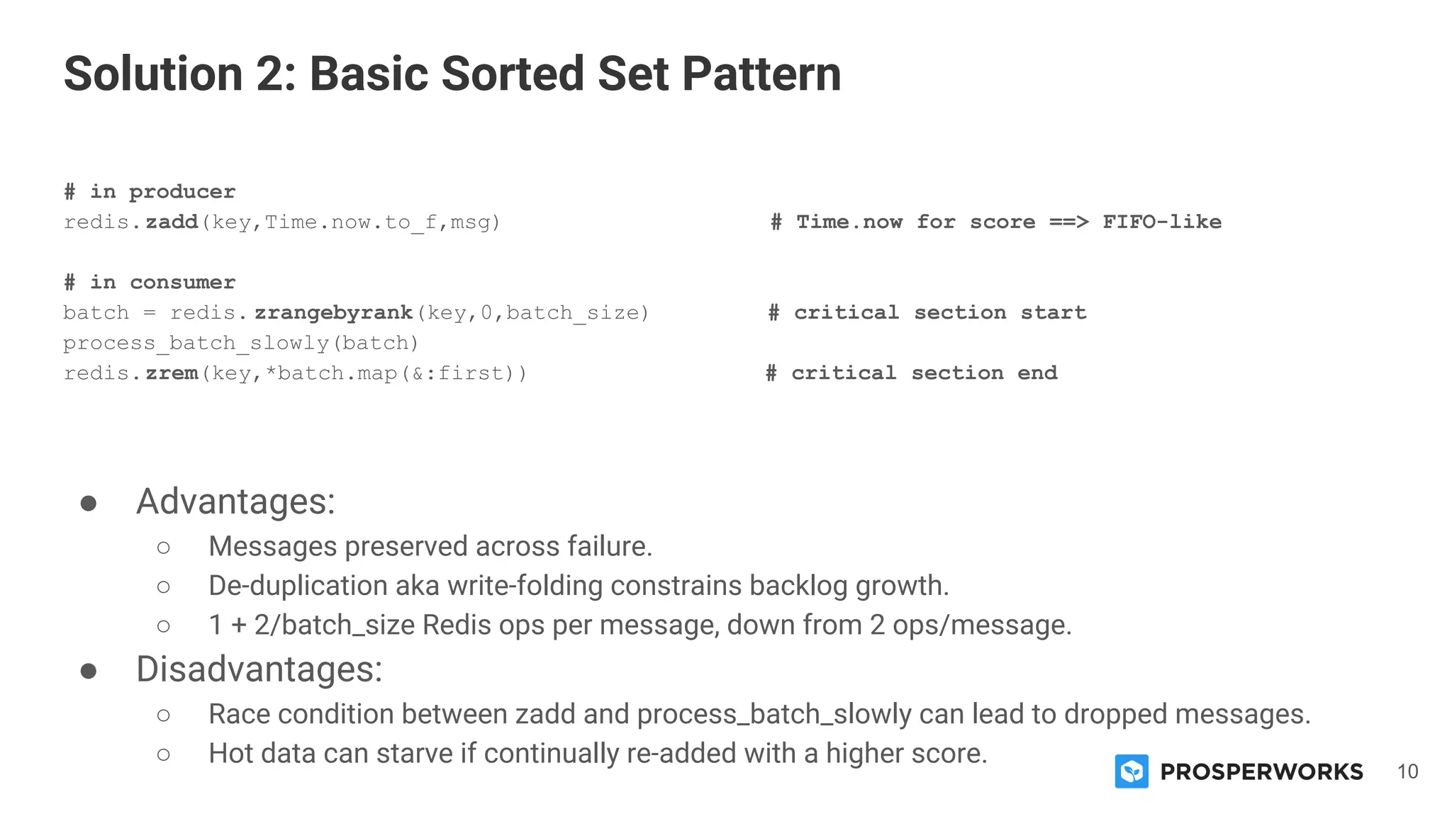 10
# in producer
redis.zadd(key,Time.now.to_f,msg) # Time.now for score ==> FIFO-like
# in consumer
batch = redis. zrangebyrank(key,0,batch_size) # critical section start
process_batch_slowly(batch)
redis.zrem(key,*batch.map(&:first)) # critical section end
● Advantages:
○ Messages preserved across failure.
○ De-duplication aka write-folding constrains backlog growth.
○ 1 + 2/batch_size Redis ops per message, down from 2 ops/message.
● Disadvantages:
○ Race condition between zadd and process_batch_slowly can lead to dropped messages.
○ Hot data can starve if continually re-added with a higher score.
Solution 2: Basic Sorted Set Pattern
 
