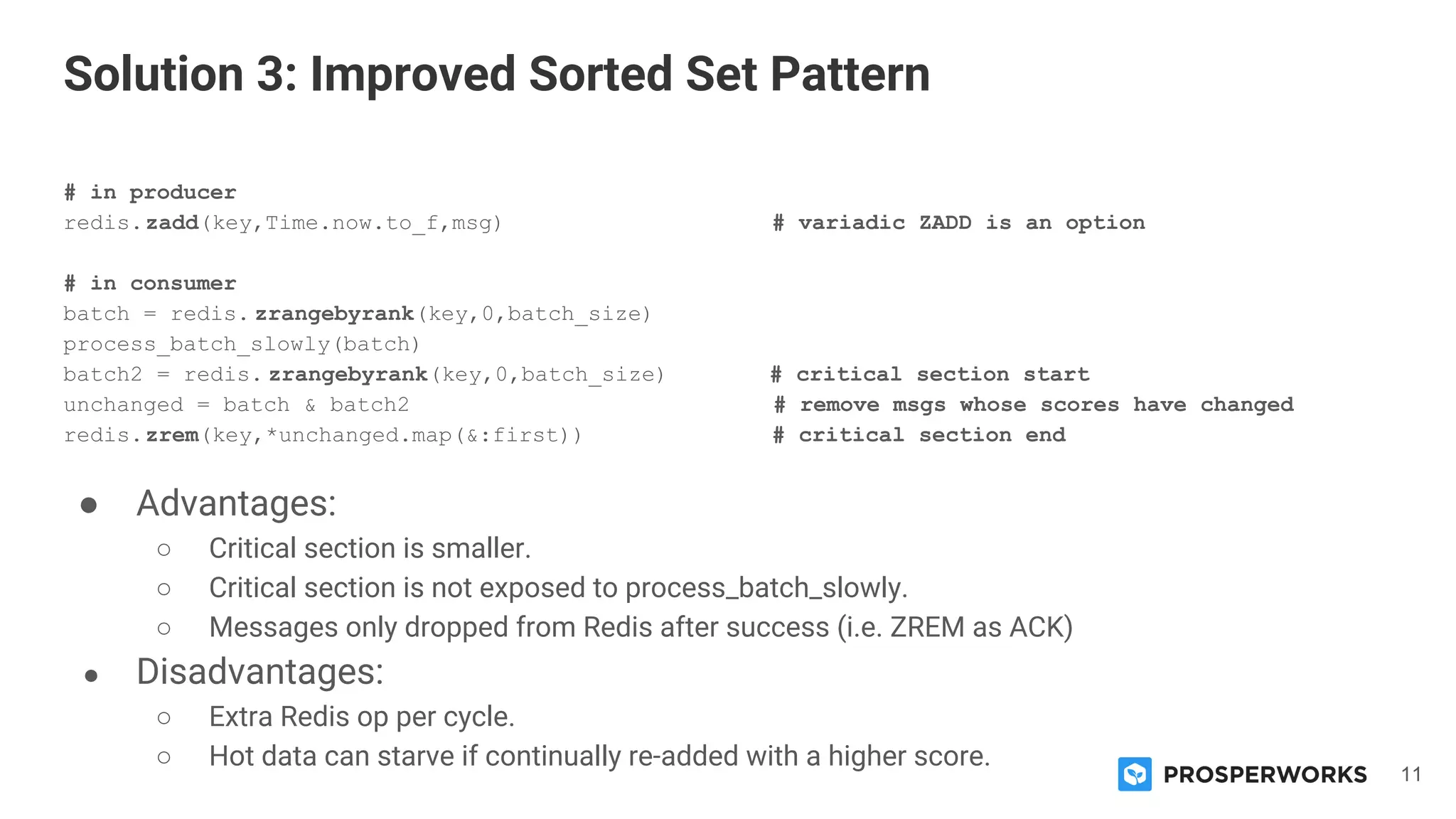 11
# in producer
redis.zadd(key,Time.now.to_f,msg) # variadic ZADD is an option
# in consumer
batch = redis. zrangebyrank(key,0,batch_size)
process_batch_slowly(batch)
batch2 = redis. zrangebyrank(key,0,batch_size) # critical section start
unchanged = batch & batch2 # remove msgs whose scores have changed
redis.zrem(key,*unchanged.map(&:first)) # critical section end
● Advantages:
○ Critical section is smaller.
○ Critical section is not exposed to process_batch_slowly.
○ Messages only dropped from Redis after success (i.e. ZREM as ACK)
● Disadvantages:
○ Extra Redis op per cycle.
○ Hot data can starve if continually re-added with a higher score.
Solution 3: Improved Sorted Set Pattern
 