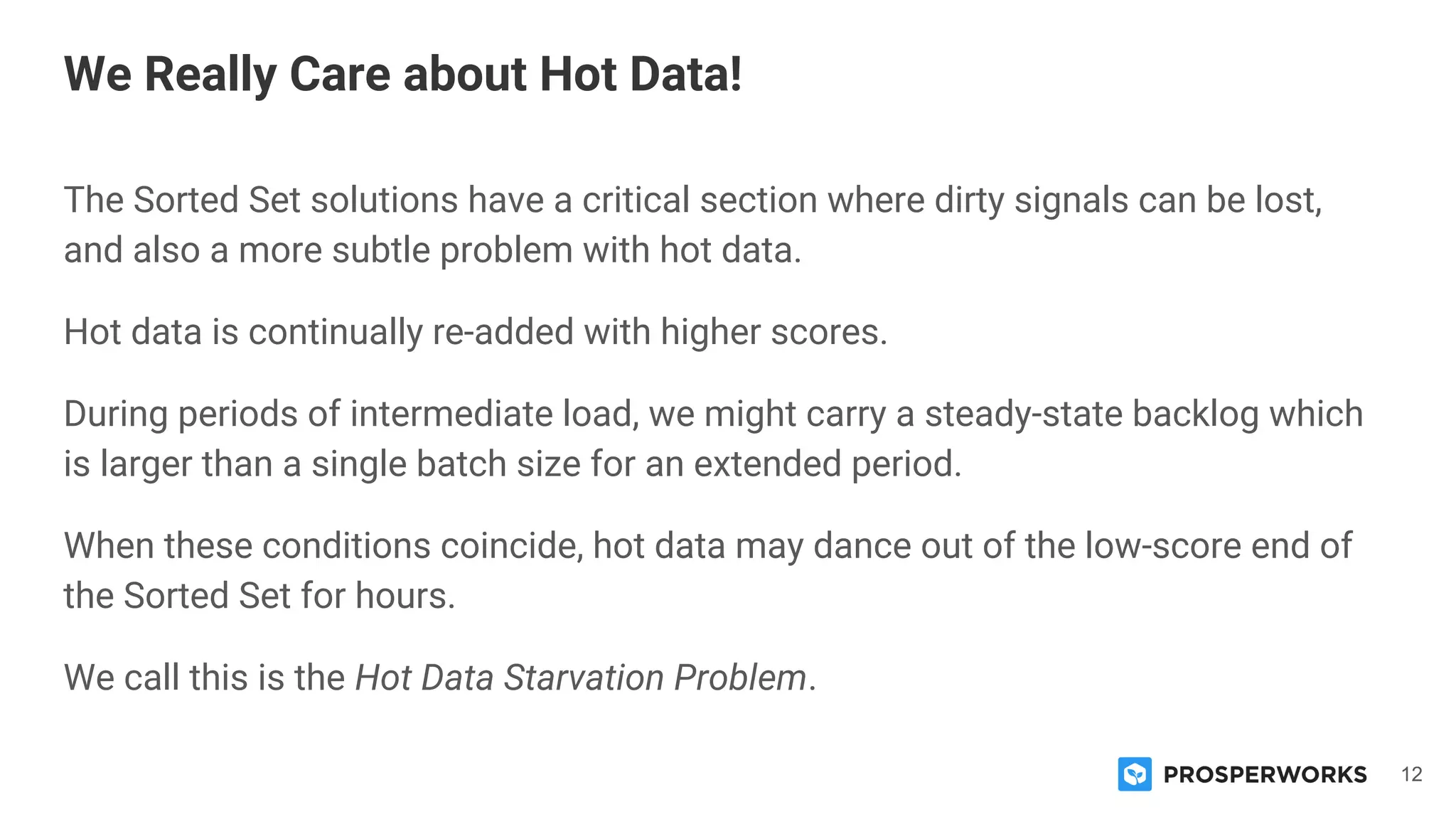 12
The Sorted Set solutions have a critical section where dirty signals can be lost,
and also a more subtle problem with hot data.
Hot data is continually re-added with higher scores.
During periods of intermediate load, we might carry a steady-state backlog which
is larger than a single batch size for an extended period.
When these conditions coincide, hot data may dance out of the low-score end of
the Sorted Set for hours.
We call this is the Hot Data Starvation Problem.
We Really Care about Hot Data!
 