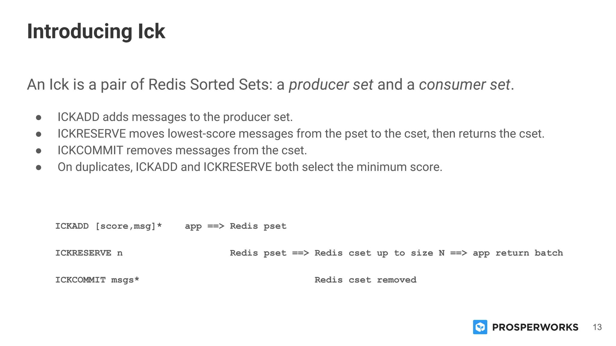 13
An Ick is a pair of Redis Sorted Sets: a producer set and a consumer set.
● ICKADD adds messages to the producer set.
● ICKRESERVE moves lowest-score messages from the pset to the cset, then returns the cset.
● ICKCOMMIT removes messages from the cset.
● On duplicates, ICKADD and ICKRESERVE both select the minimum score.
ICKADD [score,msg]* app ==> Redis pset
ICKRESERVE n Redis pset ==> Redis cset up to size N ==> app return batch
ICKCOMMIT msgs* Redis cset removed
Introducing Ick
 