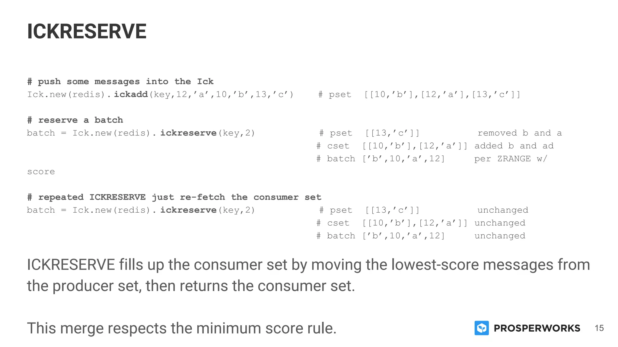 15
# push some messages into the Ick
Ick.new(redis). ickadd(key,12,’a’,10,’b’,13,’c’) # pset [[10,’b’],[12,’a’],[13,’c’]]
# reserve a batch
batch = Ick.new(redis). ickreserve(key,2) # pset [[13,’c’]] removed b and a
# cset [[10,’b’],[12,’a’]] added b and ad
# batch [’b’,10,’a’,12] per ZRANGE w/
score
# repeated ICKRESERVE just re-fetch the consumer set
batch = Ick.new(redis). ickreserve(key,2) # pset [[13,’c’]] unchanged
# cset [[10,’b’],[12,’a’]] unchanged
# batch [’b’,10,’a’,12] unchanged
ICKRESERVE fills up the consumer set by moving the lowest-score messages from
the producer set, then returns the consumer set.
This merge respects the minimum score rule.
ICKRESERVE
 