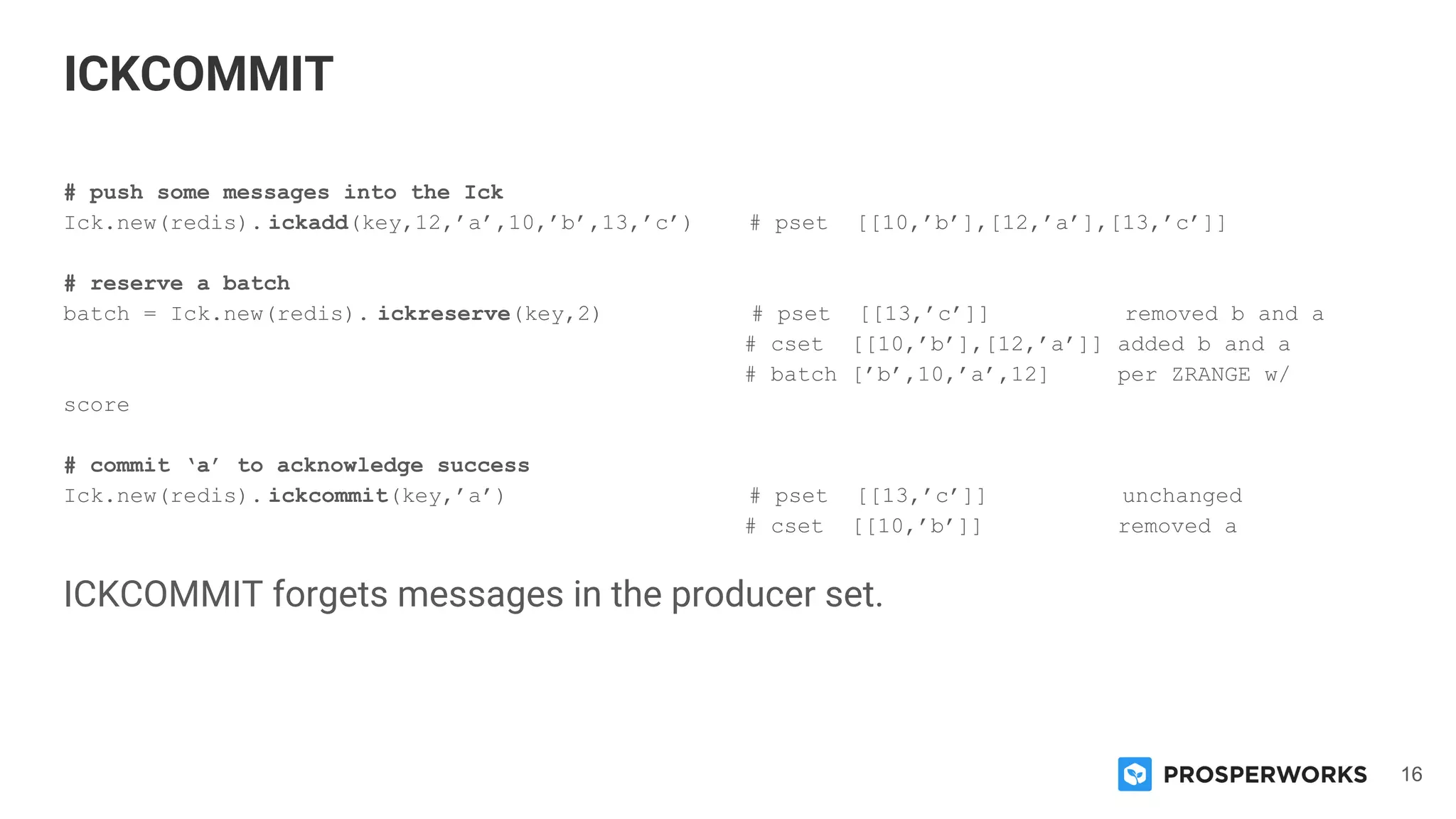 16
# push some messages into the Ick
Ick.new(redis). ickadd(key,12,’a’,10,’b’,13,’c’) # pset [[10,’b’],[12,’a’],[13,’c’]]
# reserve a batch
batch = Ick.new(redis). ickreserve(key,2) # pset [[13,’c’]] removed b and a
# cset [[10,’b’],[12,’a’]] added b and a
# batch [’b’,10,’a’,12] per ZRANGE w/
score
# commit ‘a’ to acknowledge success
Ick.new(redis). ickcommit(key,’a’) # pset [[13,’c’]] unchanged
# cset [[10,’b’]] removed a
ICKCOMMIT forgets messages in the producer set.
ICKCOMMIT
 