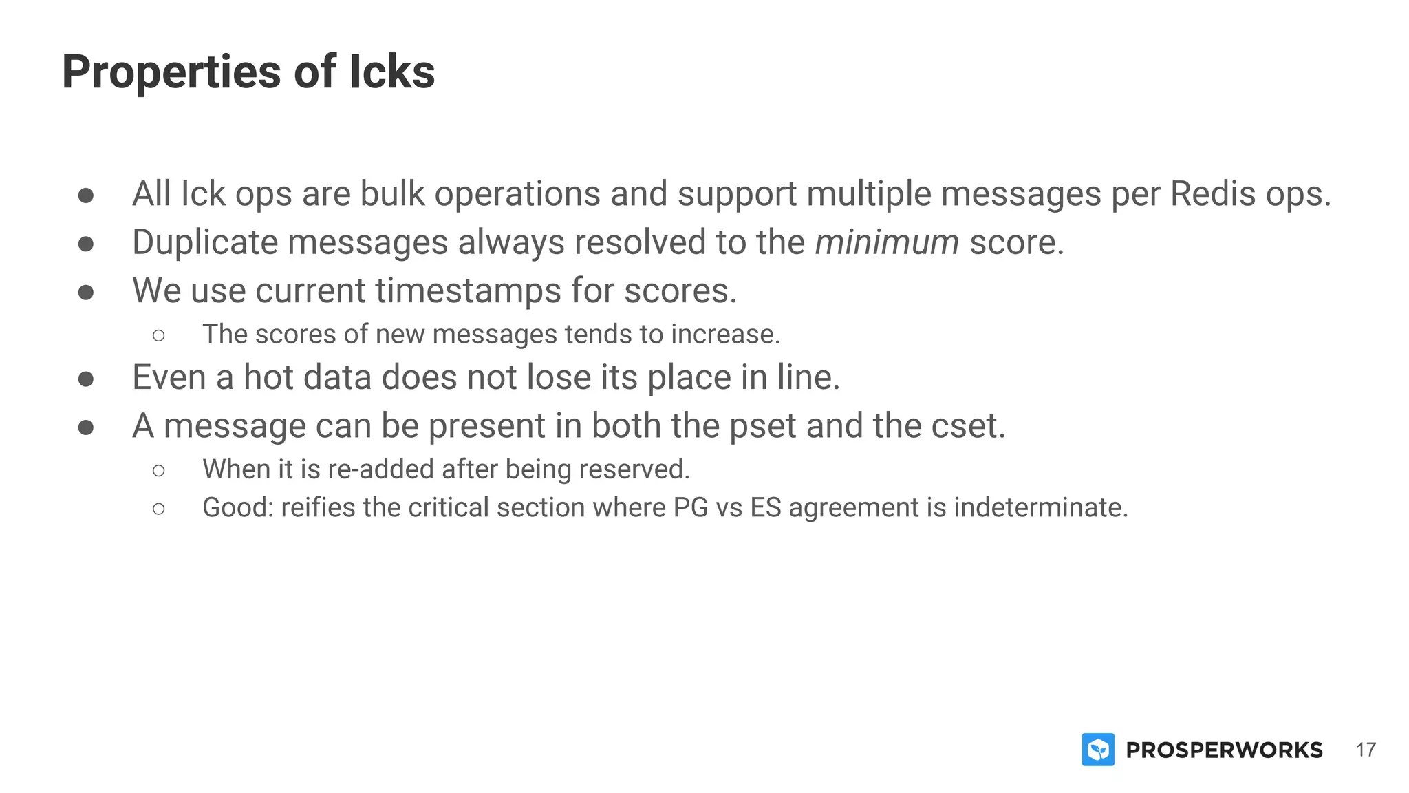 17
● All Ick ops are bulk operations and support multiple messages per Redis ops.
● Duplicate messages always resolved to the minimum score.
● We use current timestamps for scores.
○ The scores of new messages tends to increase.
● Even a hot data does not lose its place in line.
● A message can be present in both the pset and the cset.
○ When it is re-added after being reserved.
○ Good: reifies the critical section where PG vs ES agreement is indeterminate.
Properties of Icks
 