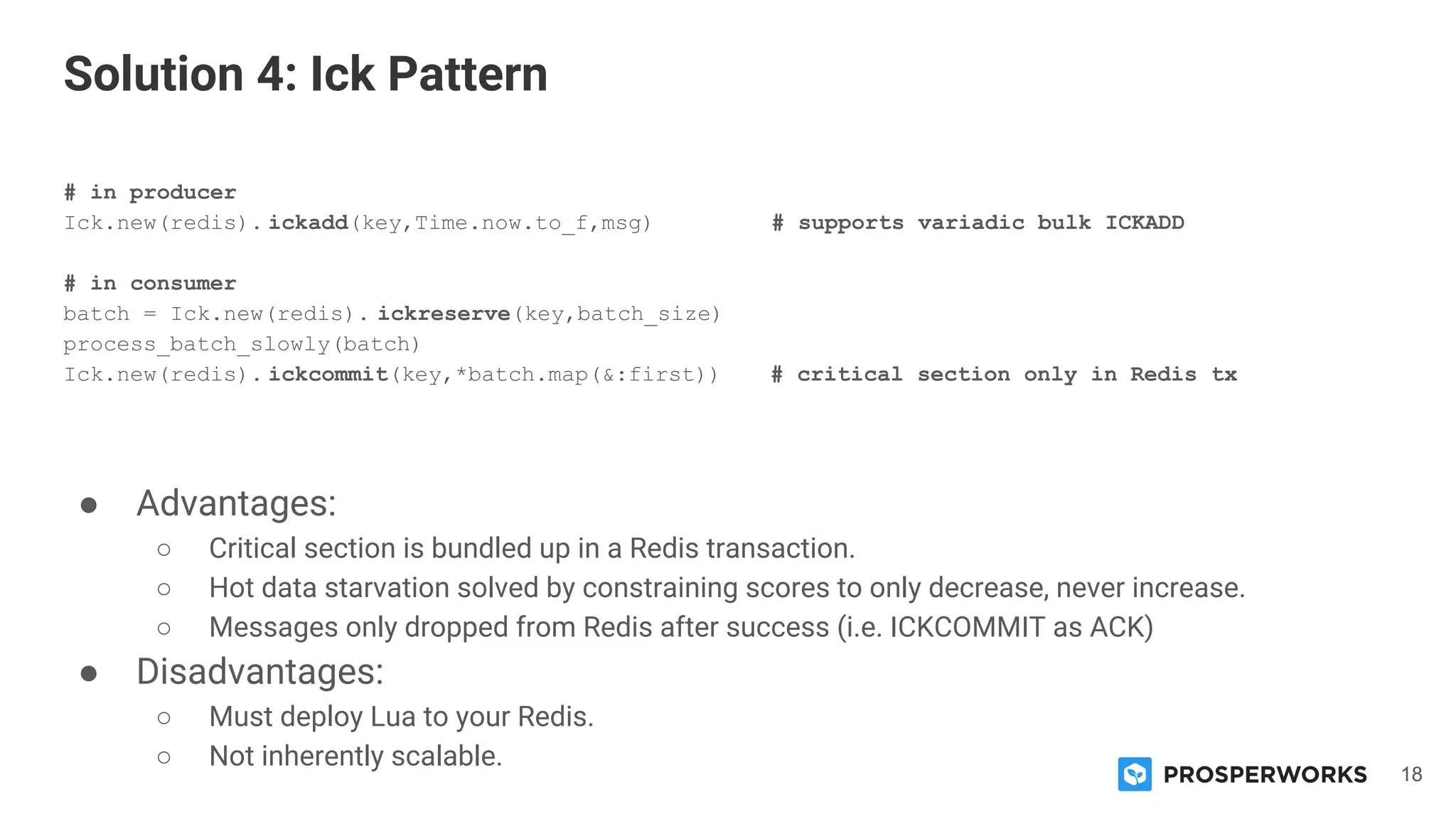 18
# in producer
Ick.new(redis). ickadd(key,Time.now.to_f,msg) # supports variadic bulk ICKADD
# in consumer
batch = Ick.new(redis). ickreserve(key,batch_size)
process_batch_slowly(batch)
Ick.new(redis). ickcommit(key,*batch.map(&:first)) # critical section only in Redis tx
● Advantages:
○ Critical section is bundled up in a Redis transaction.
○ Hot data starvation solved by constraining scores to only decrease, never increase.
○ Messages only dropped from Redis after success (i.e. ICKCOMMIT as ACK)
● Disadvantages:
○ Must deploy Lua to your Redis.
○ Not inherently scalable.
Solution 4: Ick Pattern
 