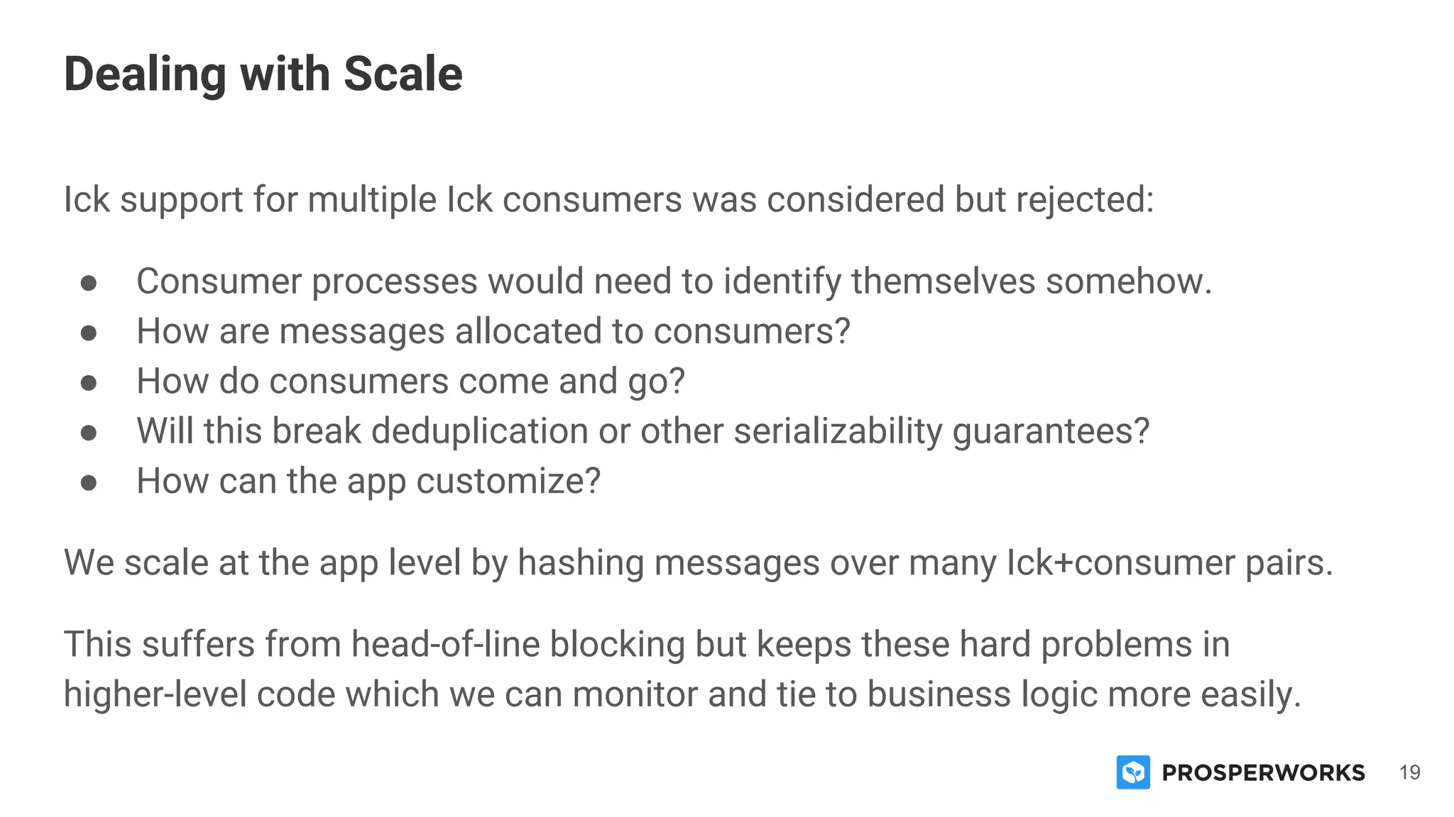 19
Ick support for multiple Ick consumers was considered but rejected:
● Consumer processes would need to identify themselves somehow.
● How are messages allocated to consumers?
● How do consumers come and go?
● Will this break deduplication or other serializability guarantees?
● How can the app customize?
We scale at the app level by hashing messages over many Ick+consumer pairs.
This suffers from head-of-line blocking but keeps these hard problems in
higher-level code which we can monitor and tie to business logic more easily.
Dealing with Scale
 