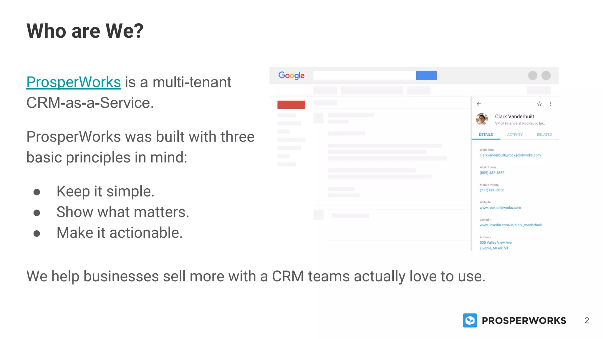 2
ProsperWorks is a multi-tenant
CRM-as-a-Service.
ProsperWorks was built with three
basic principles in mind:
● Keep it simple.
● Show what matters.
● Make it actionable.
Who are We?
We help businesses sell more with a CRM teams actually love to use.
 