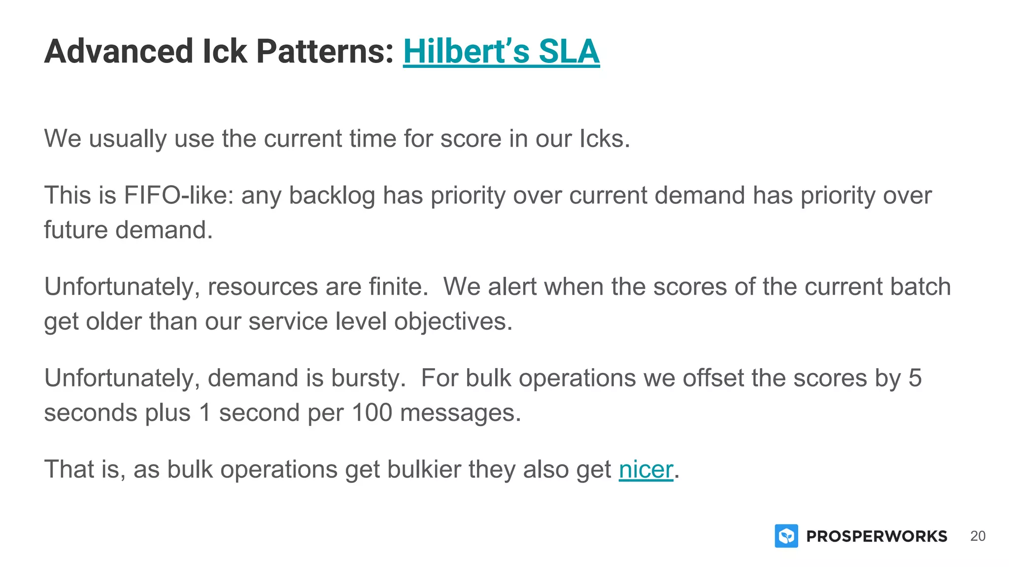 20
We usually use the current time for score in our Icks.
This is FIFO-like: any backlog has priority over current demand has priority over
future demand.
Unfortunately, resources are finite. We alert when the scores of the current batch
get older than our service level objectives.
Unfortunately, demand is bursty. For bulk operations we offset the scores by 5
seconds plus 1 second per 100 messages.
That is, as bulk operations get bulkier they also get nicer.
Advanced Ick Patterns: Hilbert’s SLA
 
