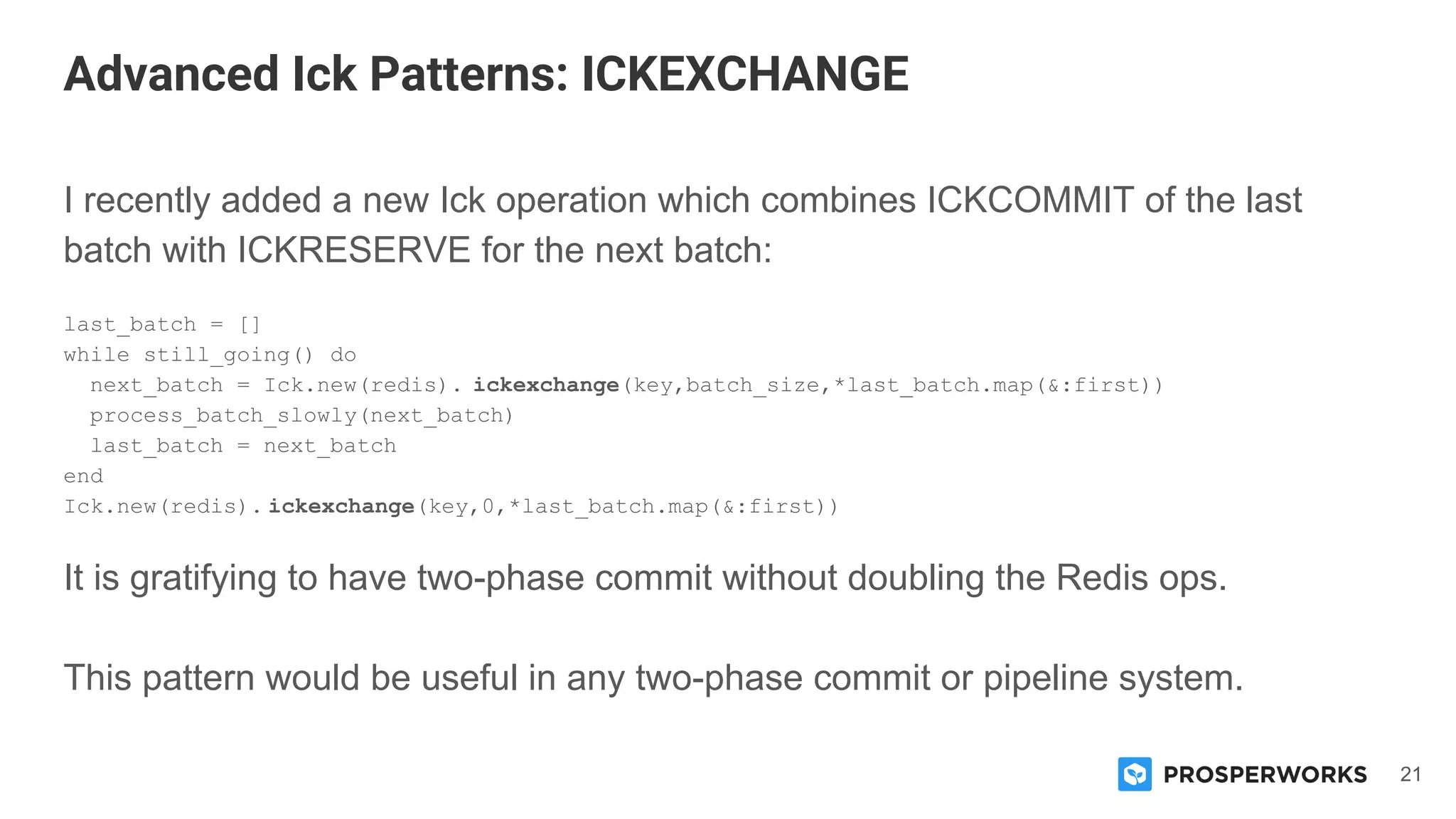 21
I recently added a new Ick operation which combines ICKCOMMIT of the last
batch with ICKRESERVE for the next batch:
last_batch = []
while still_going() do
next_batch = Ick.new(redis). ickexchange(key,batch_size,*last_batch.map(&:first))
process_batch_slowly(next_batch)
last_batch = next_batch
end
Ick.new(redis). ickexchange(key,0,*last_batch.map(&:first))
It is gratifying to have two-phase commit without doubling the Redis ops.
This pattern would be useful in any two-phase commit or pipeline system.
Advanced Ick Patterns: ICKEXCHANGE
 