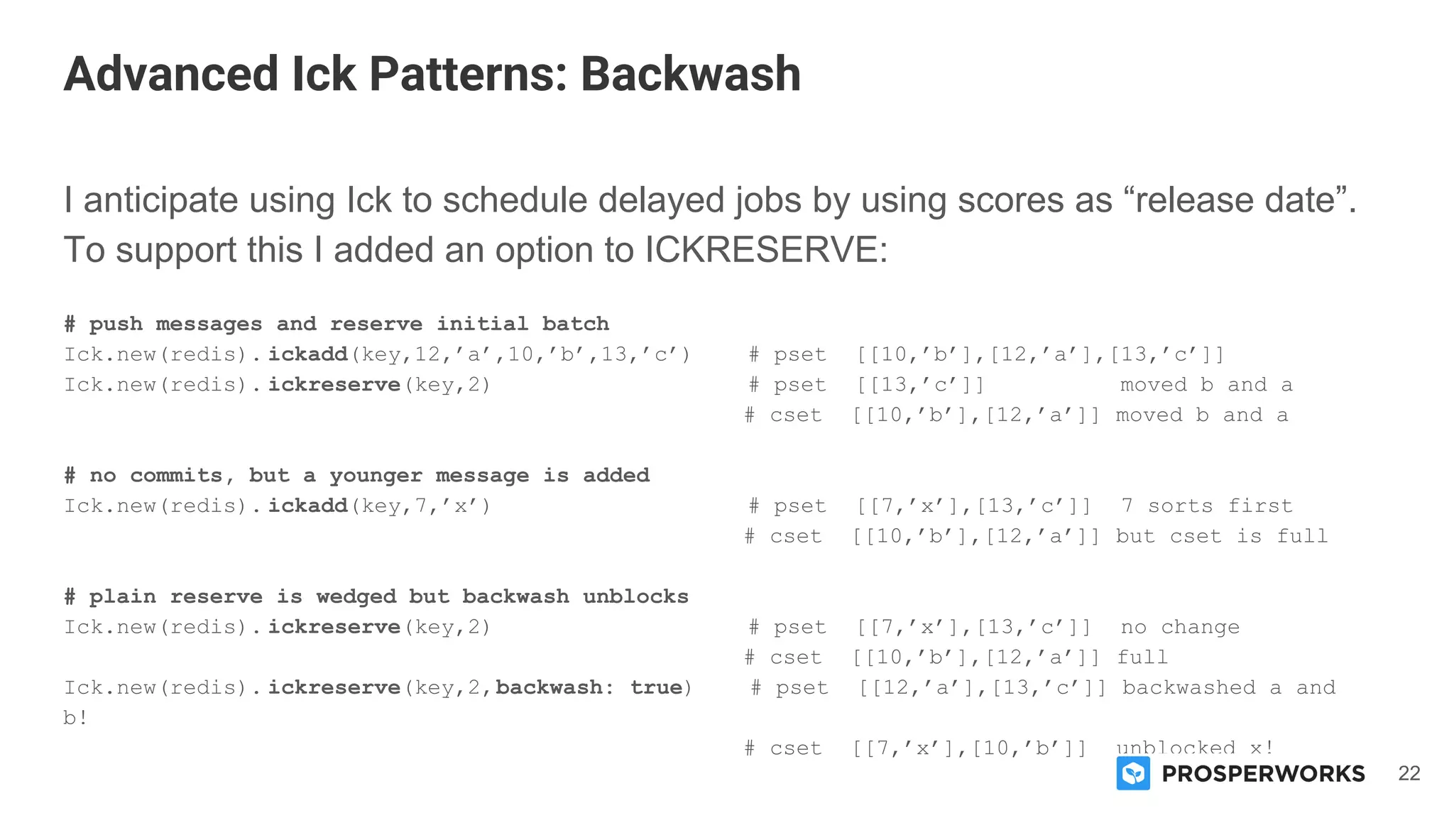 22
I anticipate using Ick to schedule delayed jobs by using scores as “release date”.
To support this I added an option to ICKRESERVE:
# push messages and reserve initial batch
Ick.new(redis). ickadd(key,12,’a’,10,’b’,13,’c’) # pset [[10,’b’],[12,’a’],[13,’c’]]
Ick.new(redis). ickreserve(key,2) # pset [[13,’c’]] moved b and a
# cset [[10,’b’],[12,’a’]] moved b and a
# no commits, but a younger message is added
Ick.new(redis). ickadd(key,7,’x’) # pset [[7,’x’],[13,’c’]] 7 sorts first
# cset [[10,’b’],[12,’a’]] but cset is full
# plain reserve is wedged but backwash unblocks
Ick.new(redis). ickreserve(key,2) # pset [[7,’x’],[13,’c’]] no change
# cset [[10,’b’],[12,’a’]] full
Ick.new(redis). ickreserve(key,2,backwash: true) # pset [[12,’a’],[13,’c’]] backwashed a and
b!
# cset [[7,’x’],[10,’b’]] unblocked x!
Advanced Ick Patterns: Backwash
 