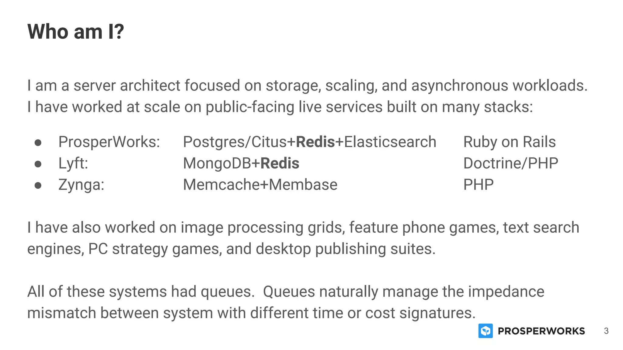 3
I am a server architect focused on storage, scaling, and asynchronous workloads.
I have worked at scale on public-facing live services built on many stacks:
● ProsperWorks: Postgres/Citus+Redis+Elasticsearch Ruby on Rails
● Lyft: MongoDB+Redis Doctrine/PHP
● Zynga: Memcache+Membase PHP
I have also worked on image processing grids, feature phone games, text search
engines, PC strategy games, and desktop publishing suites.
All of these systems had queues. Queues naturally manage the impedance
mismatch between system with different time or cost signatures.
Who am I?
 
