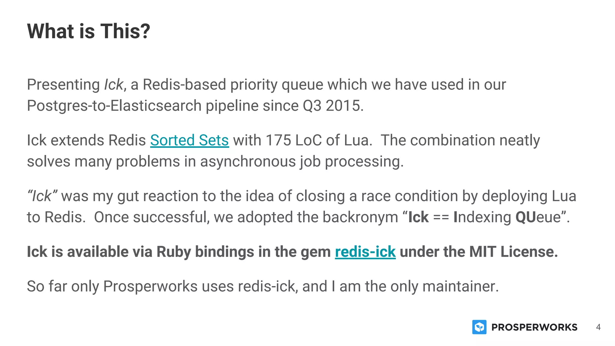 4
Presenting Ick, a Redis-based priority queue which we have used in our
Postgres-to-Elasticsearch pipeline since Q3 2015.
Ick extends Redis Sorted Sets with 175 LoC of Lua. The combination neatly
solves many problems in asynchronous job processing.
“Ick” was my gut reaction to the idea of closing a race condition by deploying Lua
to Redis. Once successful, we adopted the backronym “Ick == Indexing QUeue”.
Ick is available via Ruby bindings in the gem redis-ick under the MIT License.
So far only Prosperworks uses redis-ick, and I am the only maintainer.
What is This?
 