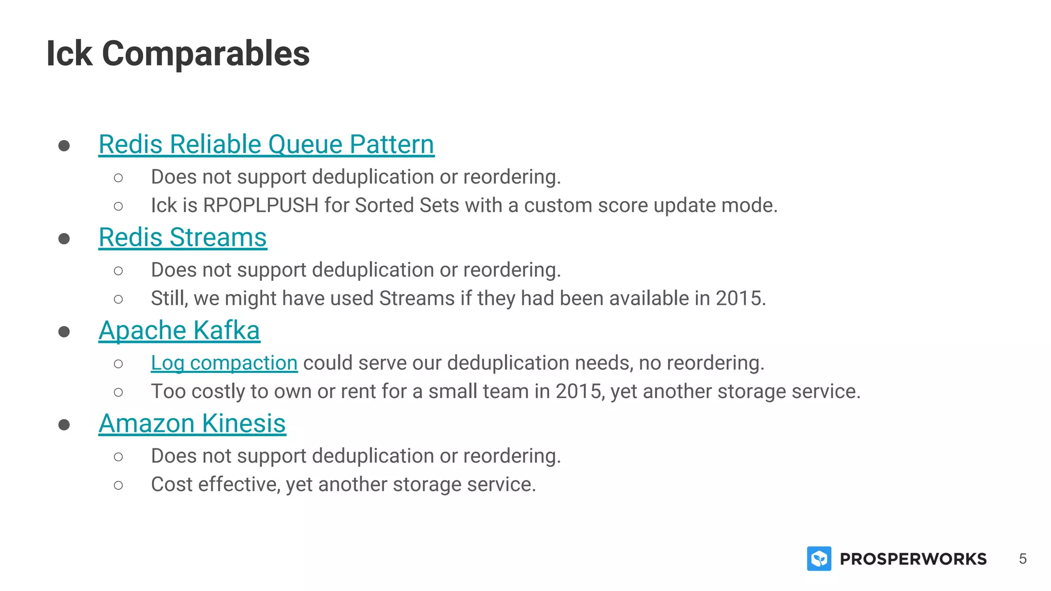 5
● Redis Reliable Queue Pattern
○ Does not support deduplication or reordering.
○ Ick is RPOPLPUSH for Sorted Sets with a custom score update mode.
● Redis Streams
○ Does not support deduplication or reordering.
○ Still, we might have used Streams if they had been available in 2015.
● Apache Kafka
○ Log compaction could serve our deduplication needs, no reordering.
○ Too costly to own or rent for a small team in 2015, yet another storage service.
● Amazon Kinesis
○ Does not support deduplication or reordering.
○ Cost effective, yet another storage service.
Ick Comparables
 