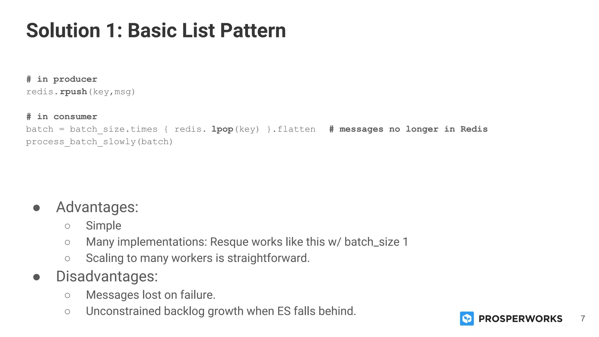 7
# in producer
redis.rpush(key,msg)
# in consumer
batch = batch_size.times { redis. lpop(key) }.flatten # messages no longer in Redis
process_batch_slowly(batch)
● Advantages:
○ Simple
○ Many implementations: Resque works like this w/ batch_size 1
○ Scaling to many workers is straightforward.
● Disadvantages:
○ Messages lost on failure.
○ Unconstrained backlog growth when ES falls behind.
Solution 1: Basic List Pattern
 
