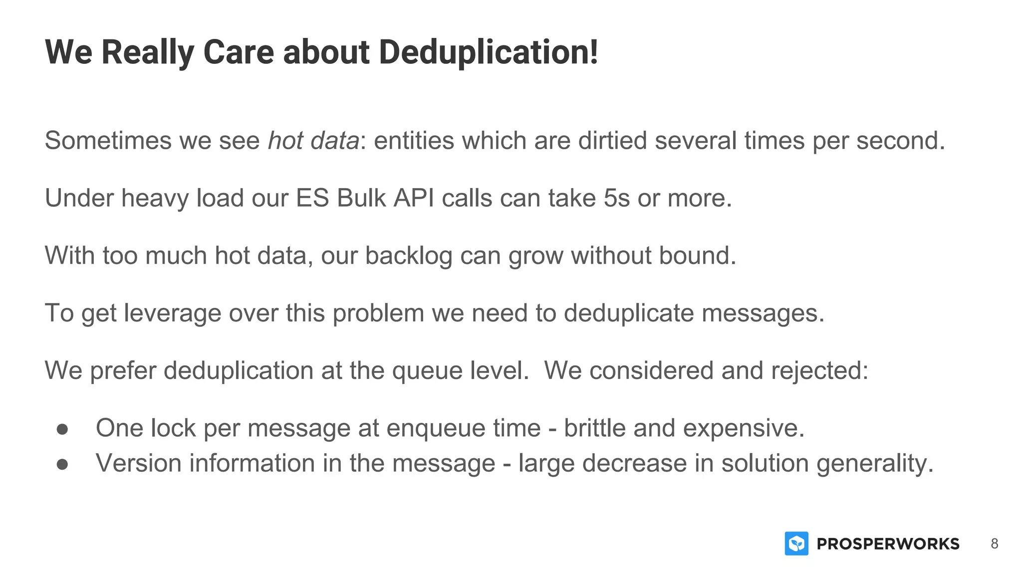 8
Sometimes we see hot data: entities which are dirtied several times per second.
Under heavy load our ES Bulk API calls can take 5s or more.
With too much hot data, our backlog can grow without bound.
To get leverage over this problem we need to deduplicate messages.
We prefer deduplication at the queue level. We considered and rejected:
● One lock per message at enqueue time - brittle and expensive.
● Version information in the message - large decrease in solution generality.
We Really Care about Deduplication!
 