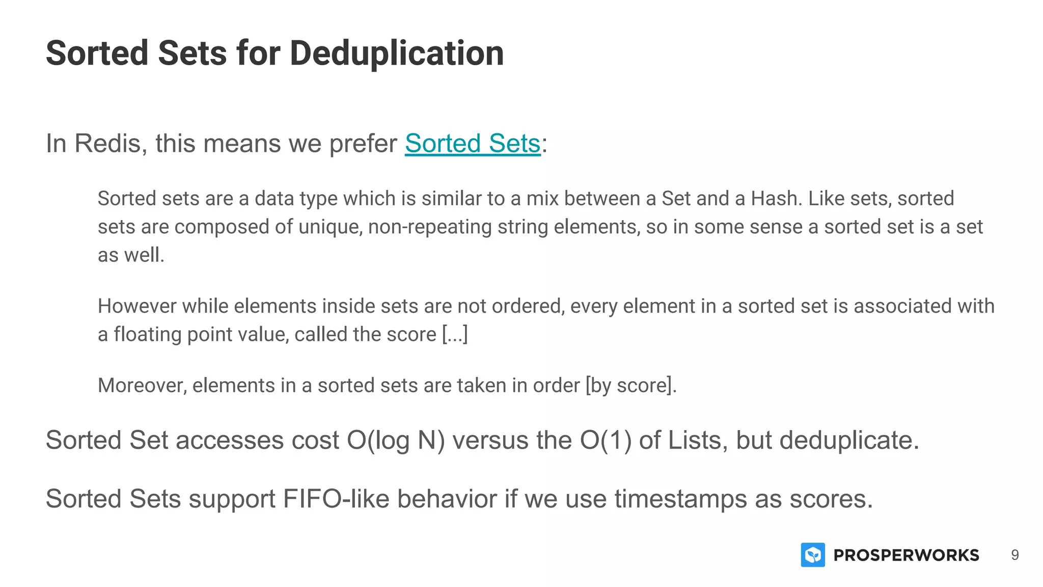 9
In Redis, this means we prefer Sorted Sets:
Sorted sets are a data type which is similar to a mix between a Set and a Hash. Like sets, sorted
sets are composed of unique, non-repeating string elements, so in some sense a sorted set is a set
as well.
However while elements inside sets are not ordered, every element in a sorted set is associated with
a floating point value, called the score [...]
Moreover, elements in a sorted sets are taken in order [by score].
Sorted Set accesses cost O(log N) versus the O(1) of Lists, but deduplicate.
Sorted Sets support FIFO-like behavior if we use timestamps as scores.
Sorted Sets for Deduplication
 