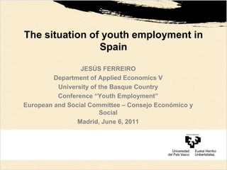 The situation of youth employment in Spain JESÚS FERREIRO Department of Applied Economics V University of the Basque Country Conference “Youth Employment” European and Social Committee – Consejo Económico y Social Madrid, June 6, 2011 
