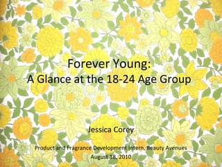 Jessica Corey
Product and Fragrance Development Intern, Beauty Avenues
August 18, 2010
Forever Young:
A Glance at the 18-24 Age Group
 