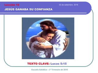 03 de setiembre 2016
JESÚS GANABA SU CONFIANZA
TEXTO CLAVE: Lucas 5:15
Escuela Sabática – 3° Trimestre de 2016
Lección 10
 