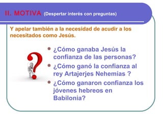 Y apelar también a la necesidad de acudir a los
necesitados como Jesús.
II. MOTIVA (Despertar interés con preguntas)
 ¿Cómo ganaba Jesús la
confianza de las personas?
 ¿Cómo ganó la confianza al
rey Artajerjes Nehemías ?
 ¿Cómo ganaron confianza los
jóvenes hebreos en
Babilonia?
 