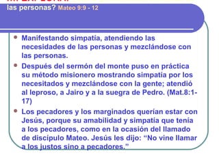  Manifestando simpatía, atendiendo las
necesidades de las personas y mezclándose con
las personas.
 Después del sermón del monte puso en práctica
su método misionero mostrando simpatía por los
necesitados y mezclándose con la gente; atendió
al leproso, a Jairo y a la suegra de Pedro. (Mat.8:1-
17)
 Los pecadores y los marginados querían estar con
Jesús, porque su amabilidad y simpatía que tenía
a los pecadores, como en la ocasión del llamado
de discípulo Mateo. Jesús les dijo: “No vine llamar
a los justos sino a pecadores.”
III. EXPLORA: ¿Cómo ganaba Jesús confianza de
las personas? Mateo 9:9 - 12
 
