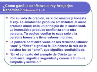  Por su vida de oración, servicio amable y honesta
al rey. La amabilidad produce amabilidad, el amor
produce amor; esto un principio de la causalidad.
La honestidad produce confianza en la otra
persona. Tu podrás confiar tu casa solo a la
persona honesta y tiene valores morales.
 La palabra confianza viene de los términos latinos:
“con” y “fides” significa fe. En hebreo la raíz de la
palabra fes es “amn”, que significa confiabilidad.
 “En el contexto del ejemplo de Cristo ganar
confianza, significa seguridad y creencia fruto de
simpatía y servicio.”
¿Cómo ganó la confianza al rey Artajerjes
Nehemías? Nehemías 2:1 – 9
 