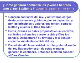  Ganaron confianza del rey, y obtuvieron cargos
destacados en ese gobierno, por su capacidad y
por los principios y valores que tenían, como la
lealtad y el amor al Dios Creador.
 Estos jóvenes se había propuesto en su corazón,
ser leales así que les cueste la vida y Dios las
bendijo. Demostraron su firmeza y fe al rehusar
comer la suculenta comida del rey.
 Daniel atendió la necesidad de interpretar el sueño
del rey Nabucodonosor, de estas maneras
ganaron la confianza. Entonces hicieron conocer
al Dios Creador.
¿Cómo ganaron confianza los jóvenes hebreos
ante el rey Babilonio? Daniel 1:3 – 20; 2:1, 47 – 49; 6:1 - 3
 