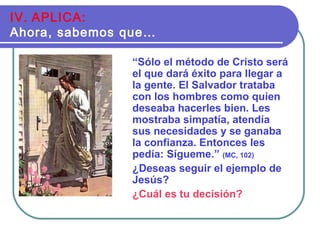 “Sólo el método de Cristo será
el que dará éxito para llegar a
la gente. El Salvador trataba
con los hombres como quien
deseaba hacerles bien. Les
mostraba simpatía, atendía
sus necesidades y se ganaba
la confianza. Entonces les
pedía: Sígueme.” (MC, 102)
¿Deseas seguir el ejemplo de
Jesús?
¿Cuál es tu decisión?
IV. APLICA:
Ahora, sabemos que…
 