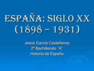 ESPAÑA: SIGLO XX (1898 – 1931) Jesús García Castellanos 2º Bachillerato ‘’A’’ Historia de España 