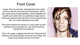 Front Cover
Image- She has wet hair, connoting that she is fresh
and new, like the new artist she has become. She is
also wearing lots of gold jewellery, which highlights her
wealth as an artist. Her non-perfected image means
that buyers get the idea that she is not the general pop
star, but is also alternative and indie.
She faces towards the camera in a very close up shot,
pulling the focus towards her, and interconnecting
herself with the audience.
Tear in the page- suggests that she isn’t hiding behind
anything, she wants people to see her true image, and
wants to be honest and true to herself.
 