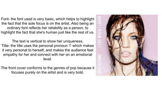 Font- the font used is very basic, which helps to highlight
the fact that the sole focus is on the artist. Also being an
ordinary font reflects her reliability as a person, to
highlight the fact that she's human just like the rest of us.
The text is vertical to show her uniqueness.
Title- the title uses the personal pronoun ‘I’ which makes
it very personal to herself, and makes the audience feel
empathy for her and connect with her on an emotional
level.
The front cover conforms to the genres of pop because it
focuses purely on the artist and is very bold.
 