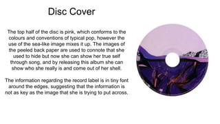 Disc Cover
The top half of the disc is pink, which conforms to the
colours and conventions of typical pop, however the
use of the sea-like image mixes it up. The images of
the peeled back paper are used to connote that she
used to hide but now she can show her true self
through song, and by releasing this album she can
show who she really is and come out of her shell.
The information regarding the record label is in tiny font
around the edges, suggesting that the information is
not as key as the image that she is trying to put across.
 