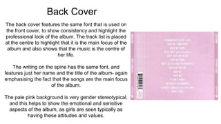 Back Cover
The back cover features the same font that is used on
the front cover, to show consistency and highlight the
professional look of the album. The track list is placed
at the centre to highlight that it is the main focus of the
album and also shows that the music is the centre of
her life.
The writing on the spine has the same font, and
features just her name and the title of the album- again
emphasising the fact that the songs are the main focus
of the album.
The pale pink background is very gender stereotypical,
and this helps to show the emotional and sensitive
aspects of the album, as girls are seen typically as
having these attitudes and values.
 