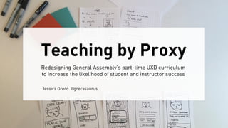 Teaching by Proxy
Redesigning General Assembly’s part-time UXD curriculum
to increase the likelihood of student and instructor success
Jessica Greco @grecasaurus
 