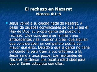 El rechazo en Nazaret
                   Marcos 6:1-6

   Jesús volvió a su ciudad natal de Nazaret. A
    pesar de pruebas convincentes de que Él era el
    Hijo de Dios, su propia gente del pueblo lo
    rechazó. Ellos conocían a su familia y sus
    antecedentes y se negaron a creer que alguien
    que consideraban un compañero podría ser
    mayor que ellos. Debido a que la gente no tiene
    suficiente fe para traer a sus enfermos a Él,
    Jesús sanó a unos pocos. Los habitantes de
    Nazaret perdieron una oportunidad ideal para
    que el Señor estuviese con ellos.
 