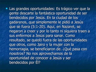    Las grandes oportunidades: Es trágico ver que la
    gente descarte la fantástica oportunidad de ser
    bendecidos por Jesús. En la ciudad de los
    gadarenos, que simplemente le pidió a Jesús
    que se fuera (5:1-20). Aquí, en Nazaret, se
    negaron a creer y por lo tanto ni siquiera traen a
    sus enfermos a Jesús para sanar. Como
    resultado, se quedó fuera de las oportunidades
    que otros, como Jairo y la mujer con la
    hemorragia, se beneficiaron de. ¿Qué pasa con
    nosotros? No nos aprovechamos de la
    oportunidad de conocer a Jesús y ser
    bendecidos por Él?
 