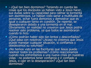    - ¿Qué tan bien dormimos? Teniendo en cuenta las
    cosas que los discípulos ya habían visto a Jesús hacer,
    sus dudas sobre su capacidad para calmar la tormenta
    son asombrosos. Le habían visto sanar a multitudes de
    personas, echar fuera demonios y demostrar que es
    igual a cualquier tarea en cuestión. De repente, se
    desesperaron debido a una tormenta en el mar.
    Obviamente, en realidad no creyeron que Jesús podría
    resolver este problema, ya que todos se asombraron
    cuando lo hizo.
   ¿Cómo podrían haber sido tan lentos y desconfiados?
    ¿Qué pasa con nosotros? ¿Acaso no creemos que Jesús
    puede manejar cualquier situación, si confiamos y
    obedecemos su voluntad?
   ¿No hemos visto en las Escrituras que Jesús puede
    resolver todos los problemas? ¿Cómo reaccionamos
    cuando nos enfrentamos a una nueva crisis en nuestras
    vidas - no podemos tener confianza e ir confiado a
    Jesús, o caer en la desesperación? ¿Qué tan bien
    dormimos?
 