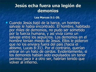 Jesús echa fuera una legión de
                 demonios
                  Lea Marcos 5:1-20.
   Cuando Jesús bajó de la barca, un hombre
    salvaje le había encontrado. El hombre, habitado
    por miles de demonios, no pudo ser sometido
    por la fuerza humana, y así vivía como un
    salvaje entre los sepulcros. Los demonios en el
    hombre tenían miedo de Jesús. Ellos le pidieron
    que no los enviara fuera del país (hacia el
    abismo, Lucas 8:31). Por el contrario, querían
    entrar en un hato de cerdos. Evidentemente, si
    los demonios habían sido expulsados ​sin tener
    permiso para ir a otro ser, habrían tenido que
    volver al infierno.
 