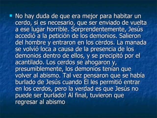    No hay duda de que era mejor para habitar un
    cerdo, si es necesario, que ser enviado de vuelta
    a ese lugar horrible. Sorprendentemente, Jesús
    accedió a la petición de los demonios. Salieron
    del hombre y entraron en los cerdos. La manada
    se volvió loca a causa de la presencia de los
    demonios dentro de ellos, y se precipitó por el
    acantilado. Los cerdos se ahogaron y,
    presumiblemente, los demonios tenían que
    volver al abismo. Tal vez pensaron que se había
    burlado de Jesús cuando Él les permitió entrar
    en los cerdos, pero la verdad es que Jesús no
    puede ser burlado! Al final, tuvieron que
    regresar al abismo
 