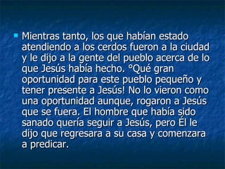   Mientras tanto, los que habían estado
    atendiendo a los cerdos fueron a la ciudad
    y le dijo a la gente del pueblo acerca de lo
    que Jesús había hecho. ¡Qué gran
    oportunidad para este pueblo pequeño y
    tener presente a Jesús! No lo vieron como
    una oportunidad aunque, rogaron a Jesús
    que se fuera. El hombre que había sido
    sanado quería seguir a Jesús, pero Él le
    dijo que regresara a su casa y comenzara
    a predicar.
 