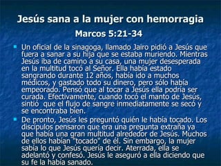 Jesús sana a la mujer con hemorragia
                    Marcos 5:21-34
   Un oficial de la sinagoga, llamado Jairo pidió a Jesús que
    fuera a sanar a su hija que se estaba muriendo. Mientras
    Jesús iba de camino a su casa, una mujer desesperada
    en la multitud tocó al Señor. Ella había estado
    sangrando durante 12 años, había ido a muchos
    médicos, y gastado todo su dinero, pero sólo había
    empeorado. Pensó que al tocar a Jesús ella podría ser
    curada. Efectivamente, cuando tocó el manto de Jesús,
    sintió que el flujo de sangre inmediatamente se secó y
    se encontraba bien.
   De pronto, Jesús les preguntó quién le había tocado. Los
    discípulos pensaron que era una pregunta extraña ya
    que había una gran multitud alrededor de Jesús. Muchos
    de ellos habían "tocado" de él. Sin embargo, la mujer
    sabía lo que Jesús quería decir. Aterrada, ella se
    adelantó y confesó. Jesús le aseguró a ella diciendo que
    su fe la había sanado.
 