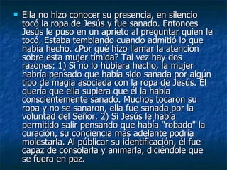    Ella no hizo conocer su presencia, en silencio
    tocó la ropa de Jesús y fue sanado. Entonces
    Jesús le puso en un aprieto al preguntar quien le
    tocó. Estaba temblando cuando admitió lo que
    había hecho. ¿Por qué hizo llamar la atención
    sobre esta mujer tímida? Tal vez hay dos
    razones: 1) Si no lo hubiera hecho, la mujer
    habría pensado que había sido sanada por algún
    tipo de magia asociada con la ropa de Jesús. Él
    quería que ella supiera que él la había
    conscientemente sanado. Muchos tocaron su
    ropa y no se sanaron, ella fue sanada por la
    voluntad del Señor. 2) Si Jesús le había
    permitido salir pensando que había "robado" la
    curación, su conciencia más adelante podría
    molestarla. Al públicar su identificación, él fue
    capaz de consolarla y animarla, diciéndole que
    se fuera en paz.
 