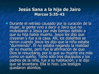 Jesús Sana a la hija de Jairo
                  Marcos 5:35-43

   Durante el retraso causado por la curación de la
    mujer, la gente vino a decir a Jairo que no
    molestaran a Jesús por más tiempo debido a
    que su hija había muerto. Jesús les dijo que
    creyeran y fue a la casa. Allí, los dolientes se
    rieron cuando Jesús les dijo que la niña estaba
    "durmiendo". Él no estaba negando la realidad
    de su muerte, pero fue la afirmación de que
    Dios le resucitaria, por lo que su muerte era más
    como un sueño. Tomó sólo tres discípulos y los
    padres de la niña, fue a su habitación, y le dijo
    que se levantara. Ella lo hizo. Los testigos
    quedaron atónitos.
 