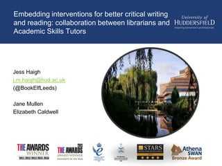 Embedding interventions for better critical writing
and reading: collaboration between librarians and
Academic Skills Tutors
Jess Haigh
j.m.haigh@hud.ac.uk
(@BookElfLeeds)
Jane Mullen
Elizabeth Caldwell
 