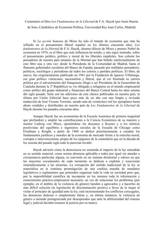 Comentario al libro Los Fundamentos de la Libertad de F.A. Hayek (por Jesús Huerta
de Soto, Catedrático de Economía Política, Universidad Rey Juan Carlos, Madrid)
Si La acción humana de Mises ha sido el tratado de economía que más ha
influido en el pensamiento liberal español en los últimos cincuenta años, Los
fundamentos de la libertad de F.A. Hayek, alumno dilecto de Mises y premio Nobel de
economía en 1974, es el libro que más influencia ha tenido, y aún sigue teniendo, sobre
el pensamiento jurídico, político y moral de los liberales españoles. Son cohorte los
pensadores de nuestro país amantes de la libertad que han bebido intelectualmente de
este libro una y otra vez: desde la Presidenta de la Comunidad de Madrid, hasta el
flamante gobernador socialista del Banco de España, pasando por múltiples pensadores,
políticos, sociólogos y periodistas de todos los colores y partidos políticos. El libro, de
nuevo, fue originariamente publicado en 1961 por la Fundación de Ignacio Villalonga,
ese gran político valenciano, nacionalista y liberal, que al ver frustrada su carrera
política por el advenimiento del franquismo (llegó a ser Presidente de la Generalitat de
Cataluña durante la 2ª República) se vio obligado a refugiarse en el mundo empresarial
como artífice del grupo industrial y financiero del Banco Central hasta los años setenta
del siglo pasado. Siete son las ediciones de este clásico publicadas en nuestro país, la
última por Unión Editorial hace poco más de un año con una limpia y revisada
traducción de José Vicente Torrente, siendo más de veinticinco mil los ejemplares hasta
ahora vendidos y distribuidos en nuestro país de Los Fundamentos de la Libertad de
Hayek durante los pasados cincuenta años.
Aunque Hayek fue un economista de la Escuela Austriaca de primera magnitud
que profundizó y amplió las contribuciones a la Ciencia Económica de su maestro y
mentor Ludwig von Mises, oponiéndose sin descanso a Keynes y a los teóricos
positivistas del equilibrio e ingenieros sociales de la Escuela de Chicago como
Friedman y Knight, a partir de 1960 se dedicó prioritariamente a estudiar los
fundamentos jurídicos y morales de la economía de mercado frente a la estrecha moral,
corrupta e intervencionista, propia de los epígonos de la estatolatría que en la década de
los sesenta del pasado siglo todo lo parecían invadir.
Hayek advierte cómo la democracia no sometida al imperio de la ley entendida
en su sentido material, como norma abstracta aplicable a todos por igual sin atender a
circunstancia particular alguna, se convierte en un sistema dictatorial y odioso en que
las mayorías coyunturales de cada momento se dedican a explotar y coaccionar
sistemáticamente a las minorías. La corrupción del sentido tradicional de la ley se
materializa en la continua promulgación de una confusa maraña de mandatos
legislativos y reglamentos que pretenden organizar toda la vida en sociedad pero que,
por la imposibilidad científica de incorporar en los mismos toda la información y
conocimiento práctico-empresarial necesario, en vez de solucionar los problemas (por
ejemplo, en el ámbito de la violencia de género) tienden a agravarlos y a hacerlos de
más difícil solución (la legislación de discriminación positiva a favor de la mujer al
violar el principio de igualdad ante la ley, está incrementando los conflictos conyugales,
las denuncias dudosas o simplemente falsas y, en última instancia, la violencia de
género a menudo protagonizada por desesperados que ante la arbitrariedad del sistema
legal y judicial deciden tomarse la justicia por su mano).
 