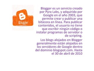Blogger es un servicio creado
por Pyra Labs, y adquirido por
Google en el año 2003, que
permite crear y publicar una
bitácora en línea. Para publicar
contenidos, el usuario no tiene
que escribir ningún código o
instalar programas de servidor o
de scripting.
Los blogs alojados en Blogger
generalmente están alojados en
los servidores de Google dentro
del dominio blogspot.com. Hasta
el 30 de abril de 2010
 